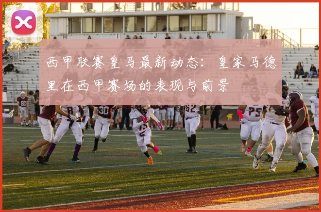 西甲联赛皇马最新动态：皇家马德里在西甲赛场的表现与前景
