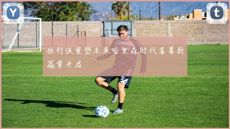 独行侠重塑未来哈里森时代落幕新篇章开启