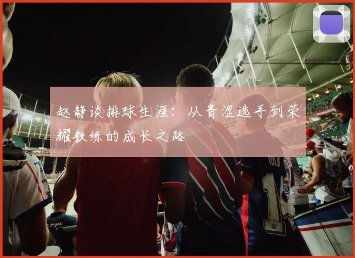 赵静谈排球生涯：从青涩选手到荣耀教练的成长之路