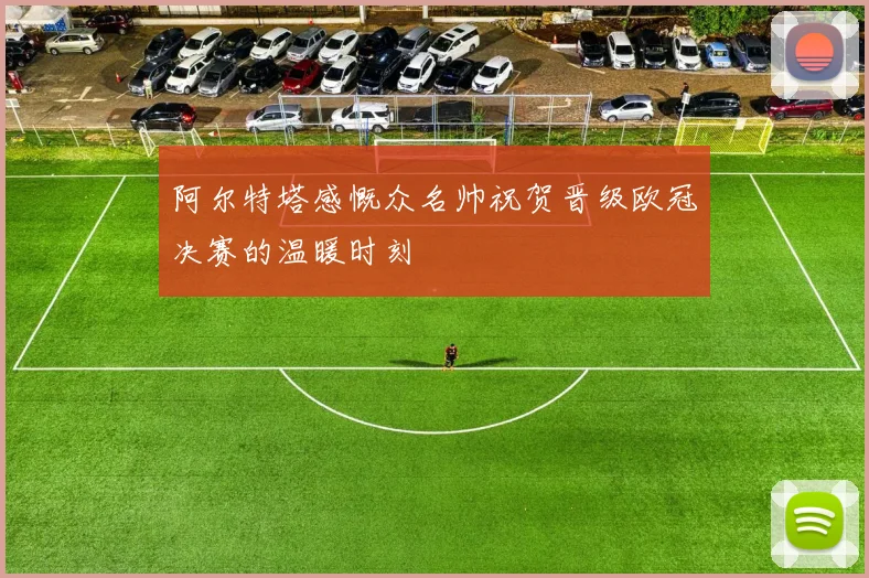 阿尔特塔感慨众名帅祝贺晋级欧冠决赛的温暖时刻