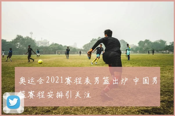奥运会2021赛程表男篮出炉 中国男篮赛程安排引关注